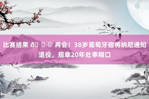 比赛结果 👋再会！38岁葡萄牙宿将纳尼通知退役，规章20年处事糊口