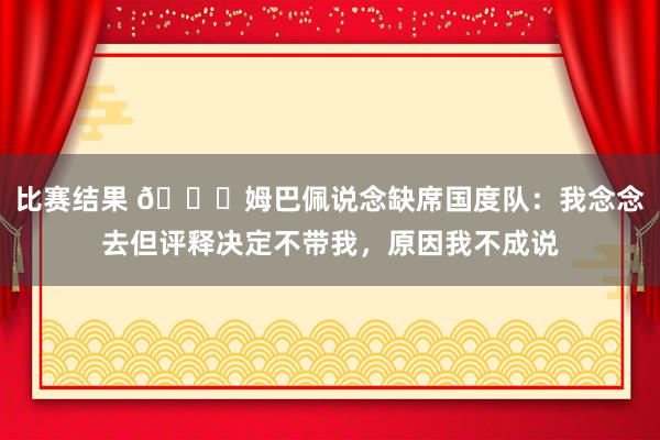 比赛结果 👀姆巴佩说念缺席国度队：我念念去但评释决定不带我，原因我不成说