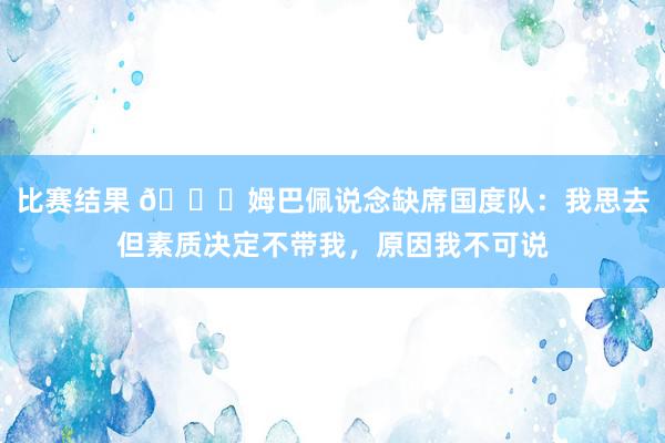 比赛结果 👀姆巴佩说念缺席国度队：我思去但素质决定不带我，原因我不可说