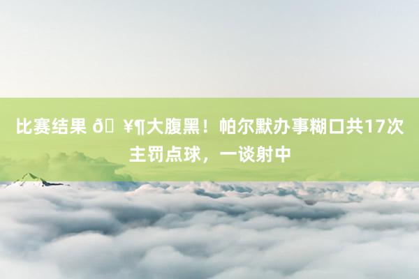 比赛结果 🥶大腹黑！帕尔默办事糊口共17次主罚点球，一谈射中