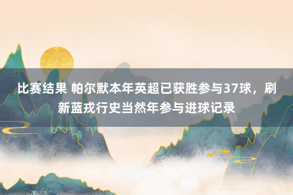 比赛结果 帕尔默本年英超已获胜参与37球，刷新蓝戎行史当然年参与进球记录