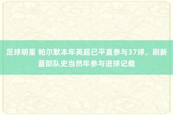 足球明星 帕尔默本年英超已平直参与37球，刷新蓝部队史当然年参与进球记载