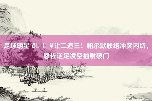 足球明星 💥让二追三！帕尔默联络冲突内切，恩佐逆足凌空抽射破门