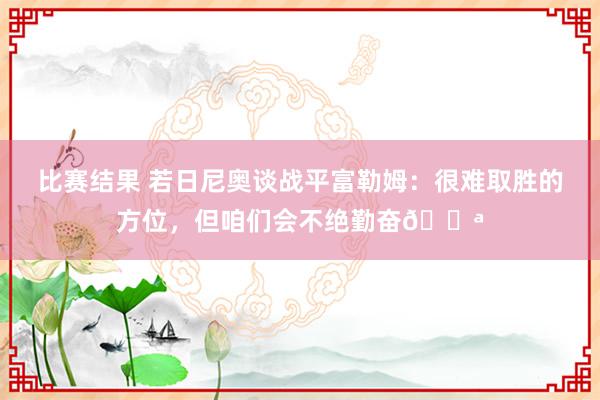 比赛结果 若日尼奥谈战平富勒姆：很难取胜的方位，但咱们会不绝勤奋💪