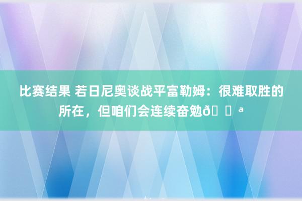 比赛结果 若日尼奥谈战平富勒姆：很难取胜的所在，但咱们会连续奋勉💪