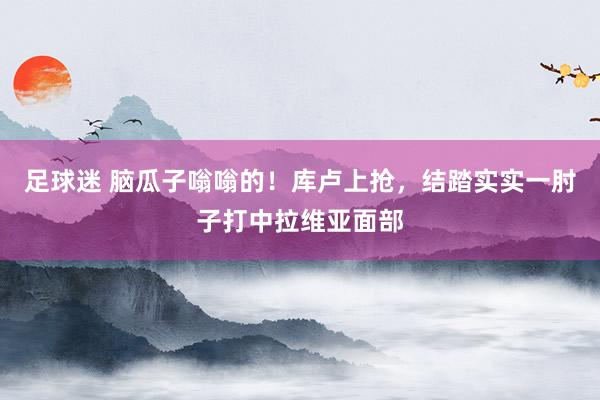 足球迷 脑瓜子嗡嗡的！库卢上抢，结踏实实一肘子打中拉维亚面部