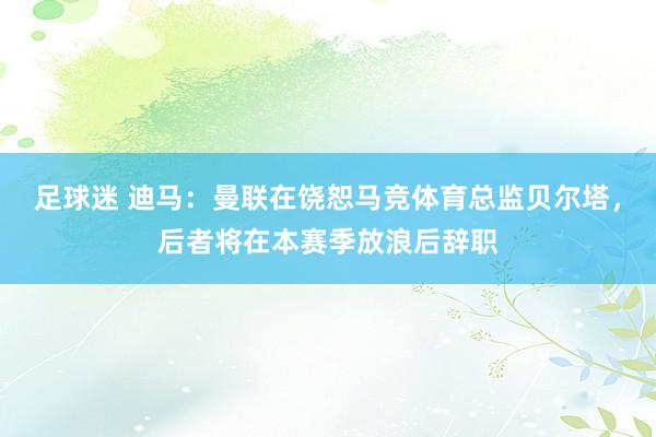 足球迷 迪马：曼联在饶恕马竞体育总监贝尔塔，后者将在本赛季放浪后辞职