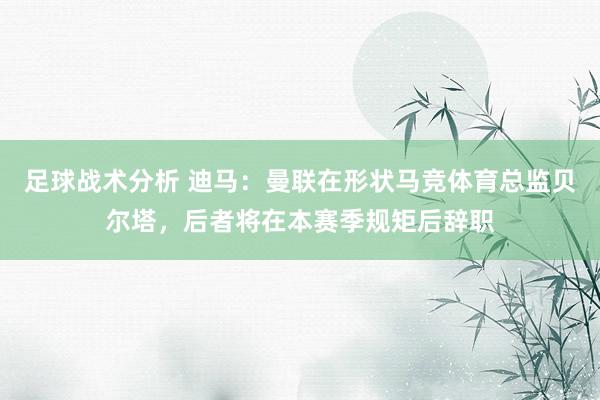 足球战术分析 迪马：曼联在形状马竞体育总监贝尔塔，后者将在本赛季规矩后辞职