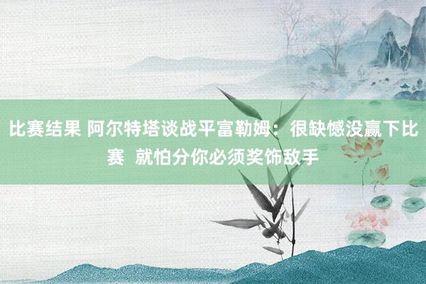 比赛结果 阿尔特塔谈战平富勒姆：很缺憾没赢下比赛  就怕分你必须奖饰敌手