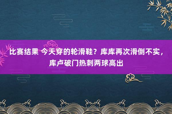 比赛结果 今天穿的轮滑鞋？库库再次滑倒不实，库卢破门热刺两球高出