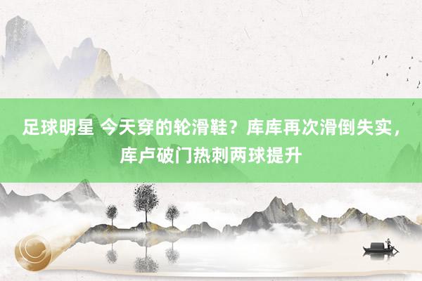 足球明星 今天穿的轮滑鞋？库库再次滑倒失实，库卢破门热刺两球提升