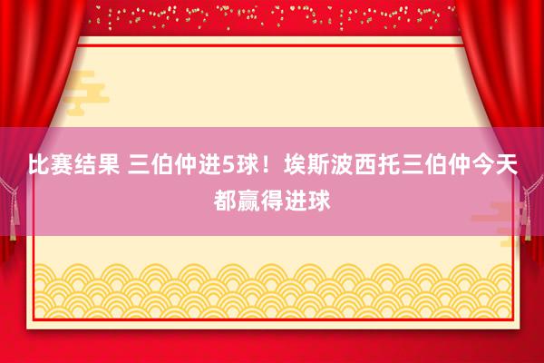 比赛结果 三伯仲进5球！埃斯波西托三伯仲今天都赢得进球