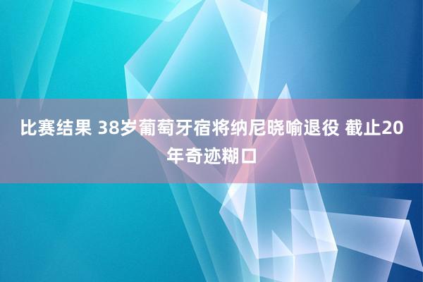 比赛结果 38岁葡萄牙宿将纳尼晓喻退役 截止20年奇迹糊口