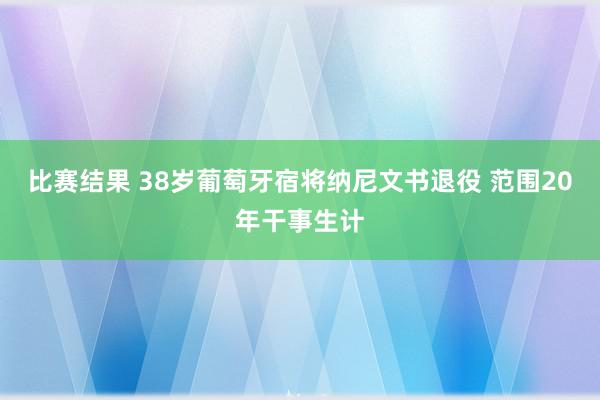 比赛结果 38岁葡萄牙宿将纳尼文书退役 范围20年干事生计