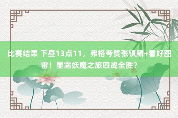 比赛结果 下昼13点11，弗格夸赞张镇麟+看好图雷！显露妖魔之旅四战全胜？