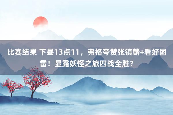 比赛结果 下昼13点11，弗格夸赞张镇麟+看好图雷！显露妖怪之旅四战全胜？