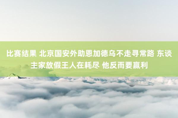 比赛结果 北京国安外助恩加德乌不走寻常路 东谈主家放假王人在耗尽 他反而要赢利