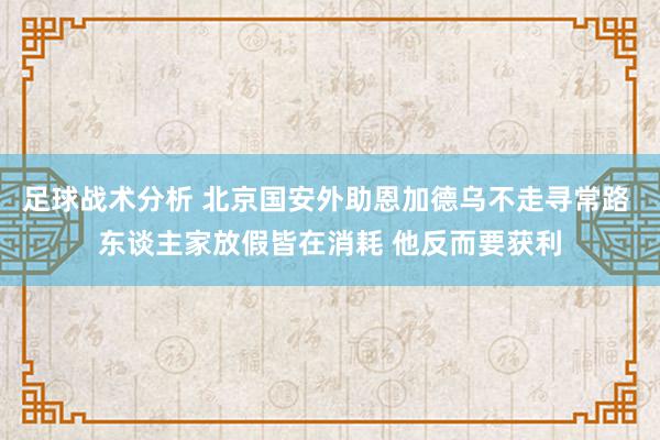 足球战术分析 北京国安外助恩加德乌不走寻常路 东谈主家放假皆在消耗 他反而要获利