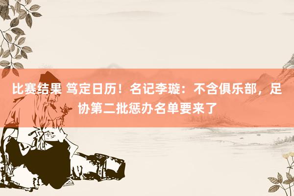 比赛结果 笃定日历！名记李璇：不含俱乐部，足协第二批惩办名单要来了