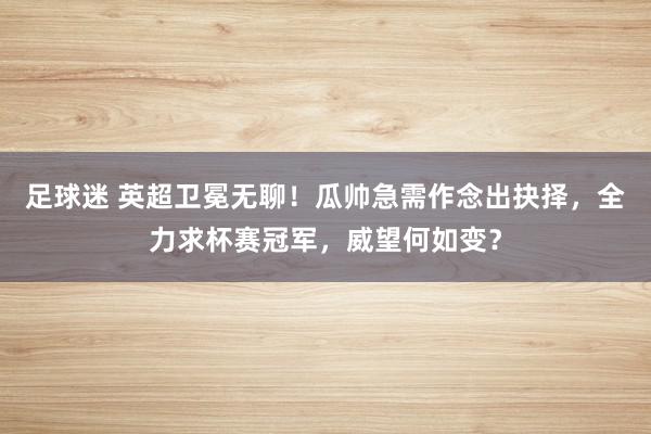 足球迷 英超卫冕无聊！瓜帅急需作念出抉择，全力求杯赛冠军，威望何如变？