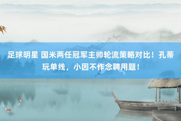 足球明星 国米两任冠军主帅轮流策略对比！孔蒂玩单线，小因不作念聘用题！