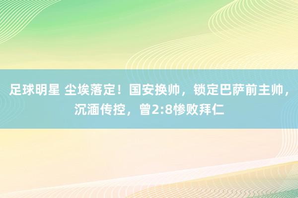 足球明星 尘埃落定！国安换帅，锁定巴萨前主帅，沉湎传控，曾2:8惨败拜仁