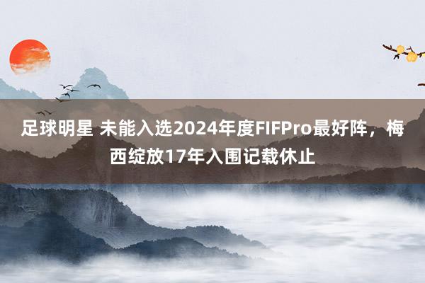 足球明星 未能入选2024年度FIFPro最好阵，梅西绽放17年入围记载休止