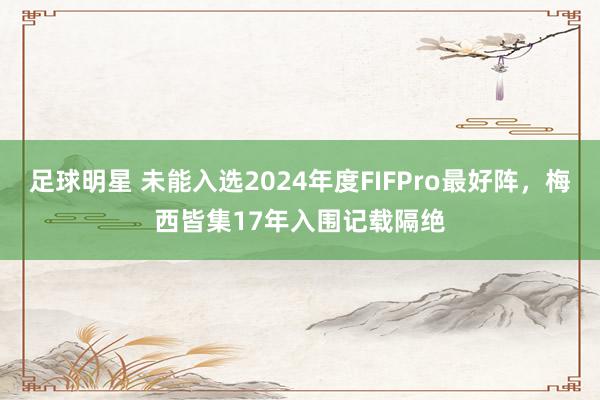 足球明星 未能入选2024年度FIFPro最好阵，梅西皆集17年入围记载隔绝